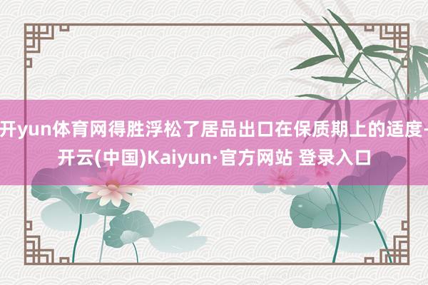 开yun体育网得胜浮松了居品出口在保质期上的适度-开云(中国)Kaiyun·官方网站 登录入口