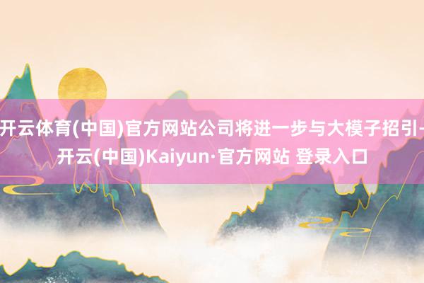 开云体育(中国)官方网站公司将进一步与大模子招引-开云(中国)Kaiyun·官方网站 登录入口
