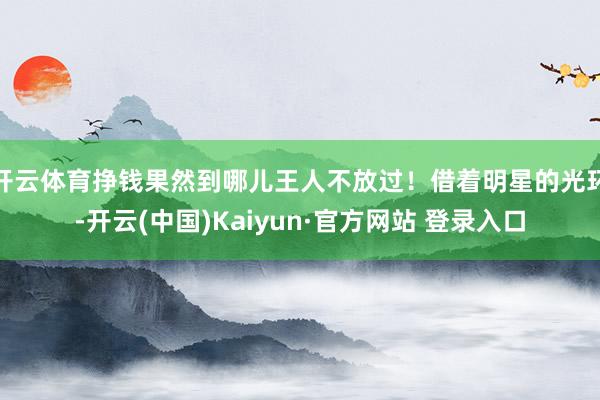 开云体育挣钱果然到哪儿王人不放过！借着明星的光环-开云(中国)Kaiyun·官方网站 登录入口
