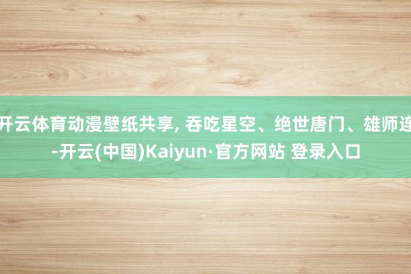 开云体育动漫壁纸共享, 吞吃星空、绝世唐门、雄师连-开云(中国)Kaiyun·官方网站 登录入口