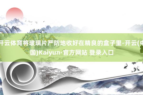 开云体育将玻璃片严防地收好在精良的盒子里-开云(中国)Kaiyun·官方网站 登录入口