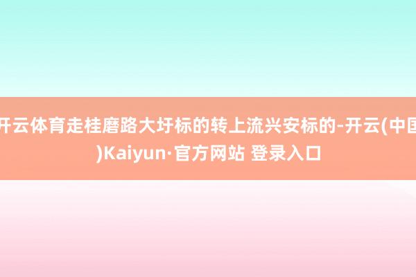 开云体育走桂磨路大圩标的转上流兴安标的-开云(中国)Kaiyun·官方网站 登录入口