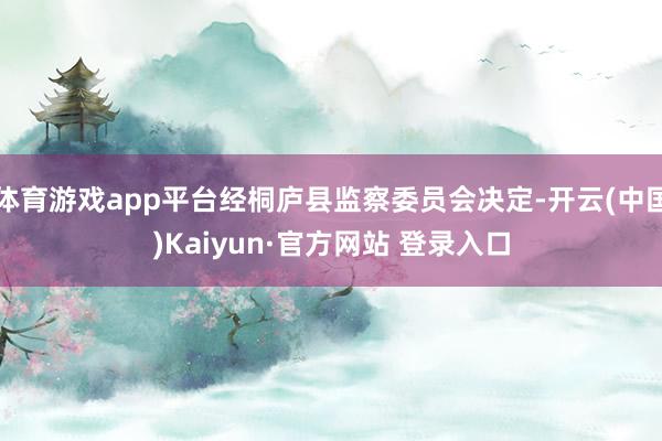 体育游戏app平台经桐庐县监察委员会决定-开云(中国)Kaiyun·官方网站 登录入口