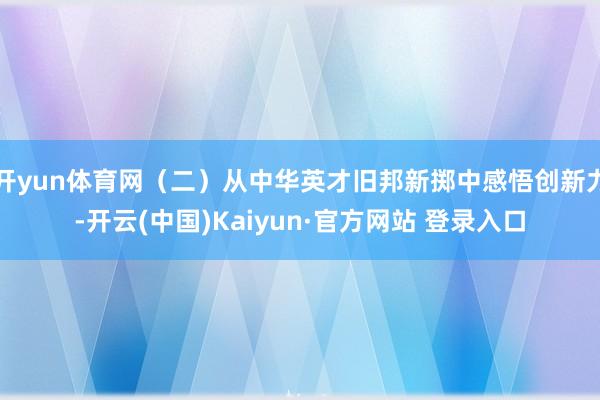 开yun体育网（二）从中华英才旧邦新掷中感悟创新力-开云(中国)Kaiyun·官方网站 登录入口