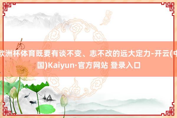 欧洲杯体育既要有谈不变、志不改的远大定力-开云(中国)Kaiyun·官方网站 登录入口