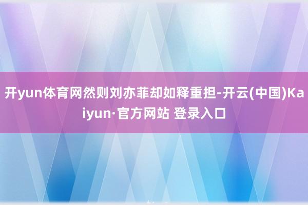 开yun体育网然则刘亦菲却如释重担-开云(中国)Kaiyun·官方网站 登录入口