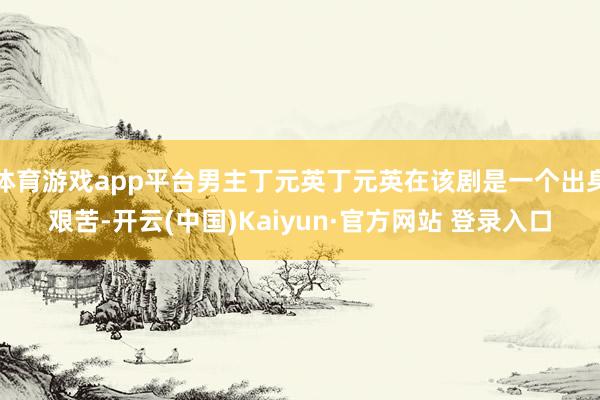 体育游戏app平台男主丁元英丁元英在该剧是一个出身艰苦-开云(中国)Kaiyun·官方网站 登录入口