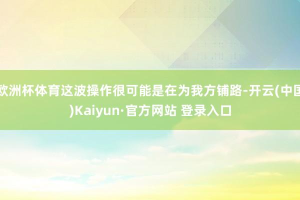 欧洲杯体育这波操作很可能是在为我方铺路-开云(中国)Kaiyun·官方网站 登录入口