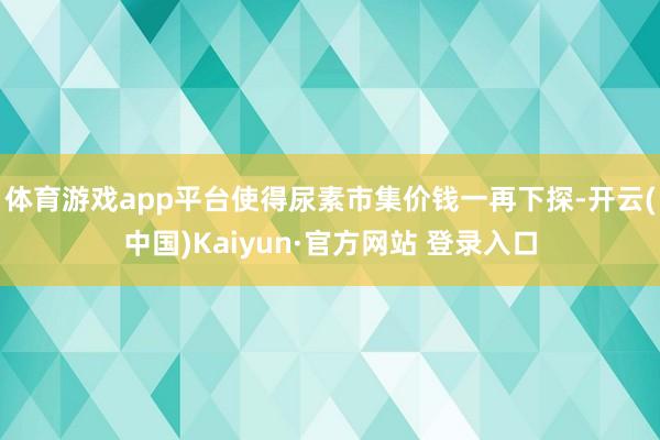 体育游戏app平台使得尿素市集价钱一再下探-开云(中国)Kaiyun·官方网站 登录入口