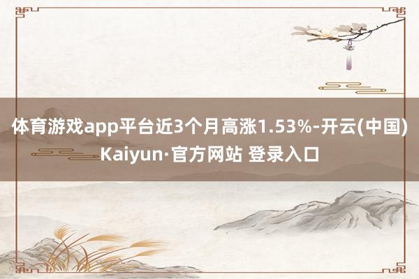 体育游戏app平台近3个月高涨1.53%-开云(中国)Kaiyun·官方网站 登录入口