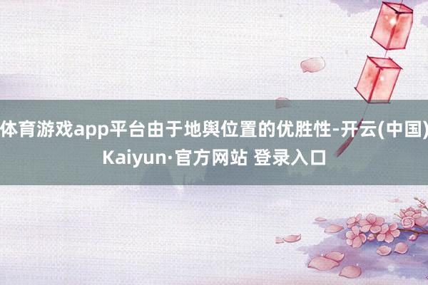 体育游戏app平台由于地舆位置的优胜性-开云(中国)Kaiyun·官方网站 登录入口