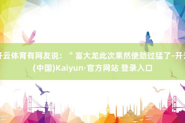 开云体育有网友说：＂富大龙此次果然使劲过猛了-开云(中国)Kaiyun·官方网站 登录入口