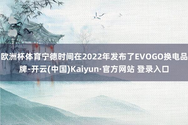 欧洲杯体育宁德时间在2022年发布了EVOGO换电品牌-开云(中国)Kaiyun·官方网站 登录入口