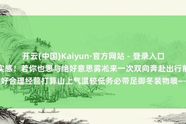 开云(中国)Kaiyun·官方网站 - 登录入口凝霜挂雪冬天在这一刻有了实感！若你也思与绝好意思雾凇来一次双向奔赴出行前一定要作念好合理经营打算山上气温较低务必带足御冬装物噢~-开云(中国)Kaiyun·官方网站 登录入口