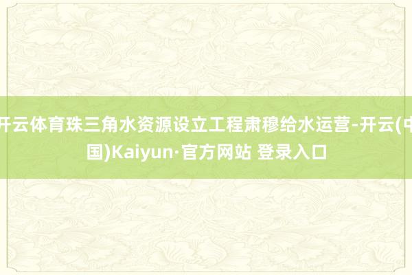 开云体育珠三角水资源设立工程肃穆给水运营-开云(中国)Kaiyun·官方网站 登录入口
