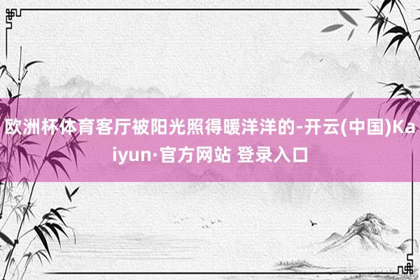 欧洲杯体育客厅被阳光照得暖洋洋的-开云(中国)Kaiyun·官方网站 登录入口