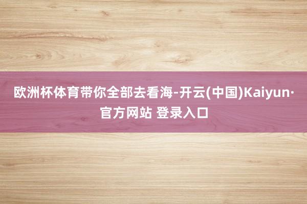 欧洲杯体育带你全部去看海-开云(中国)Kaiyun·官方网站 登录入口