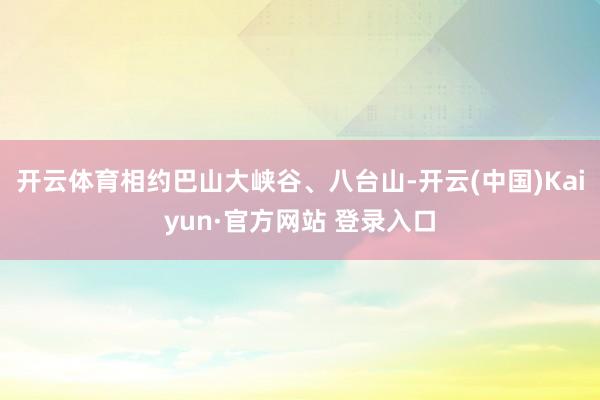 开云体育相约巴山大峡谷、八台山-开云(中国)Kaiyun·官方网站 登录入口