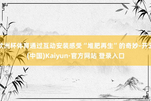 欧洲杯体育通过互动安装感受“堆肥再生”的奇妙-开云(中国)Kaiyun·官方网站 登录入口