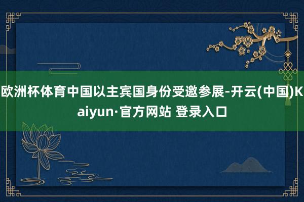欧洲杯体育中国以主宾国身份受邀参展-开云(中国)Kaiyun·官方网站 登录入口