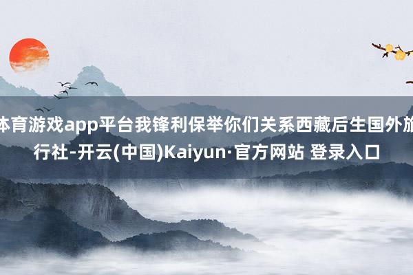 体育游戏app平台我锋利保举你们关系西藏后生国外旅行社-开云(中国)Kaiyun·官方网站 登录入口