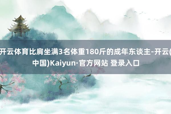 开云体育比肩坐满3名体重180斤的成年东谈主-开云(中国)Kaiyun·官方网站 登录入口