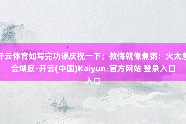 开云体育如写完功课庆祝一下；教悔就像煮粥：火太急会煳底-开云(中国)Kaiyun·官方网站 登录入口
