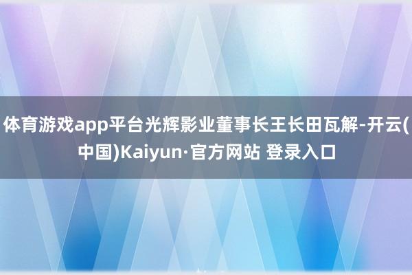 体育游戏app平台光辉影业董事长王长田瓦解-开云(中国)Kaiyun·官方网站 登录入口