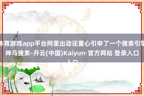 体育游戏app平台阿里出动还重心引申了一个搜索引擎神马搜索-开云(中国)Kaiyun·官方网站 登录入口