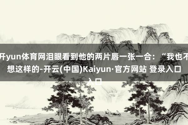 开yun体育网泪眼看到他的两片唇一张一合：“我也不想这样的-开云(中国)Kaiyun·官方网站 登录入口
