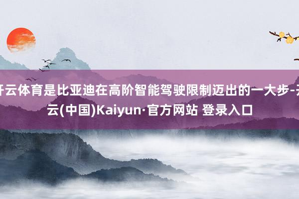 开云体育是比亚迪在高阶智能驾驶限制迈出的一大步-开云(中国)Kaiyun·官方网站 登录入口
