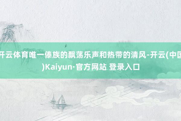 开云体育唯一傣族的飘荡乐声和热带的清风-开云(中国)Kaiyun·官方网站 登录入口