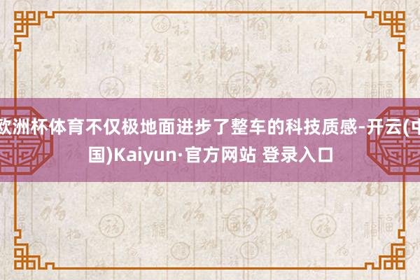 欧洲杯体育不仅极地面进步了整车的科技质感-开云(中国)Kaiyun·官方网站 登录入口