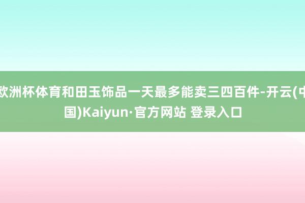 欧洲杯体育和田玉饰品一天最多能卖三四百件-开云(中国)Kaiyun·官方网站 登录入口