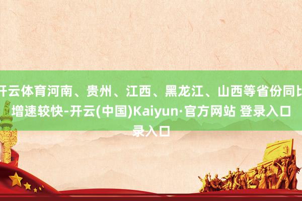 开云体育河南、贵州、江西、黑龙江、山西等省份同比增速较快-开云(中国)Kaiyun·官方网站 登录入口