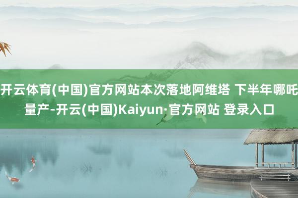 开云体育(中国)官方网站本次落地阿维塔 下半年哪吒量产-开云(中国)Kaiyun·官方网站 登录入口