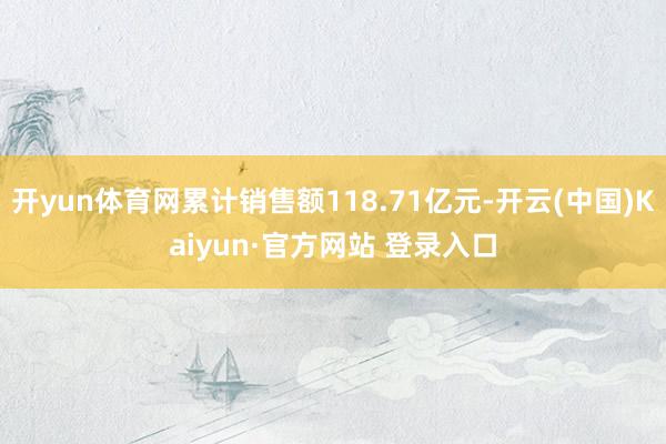 开yun体育网累计销售额118.71亿元-开云(中国)Kaiyun·官方网站 登录入口