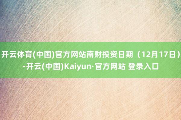 开云体育(中国)官方网站南财投资日期（12月17日）-开云(中国)Kaiyun·官方网站 登录入口