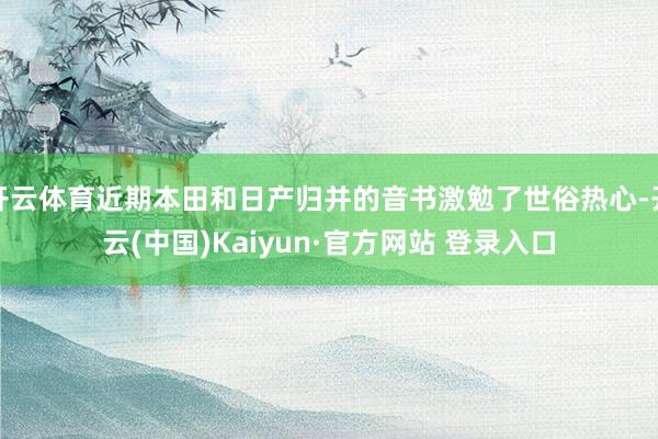 开云体育近期本田和日产归并的音书激勉了世俗热心-开云(中国)Kaiyun·官方网站 登录入口