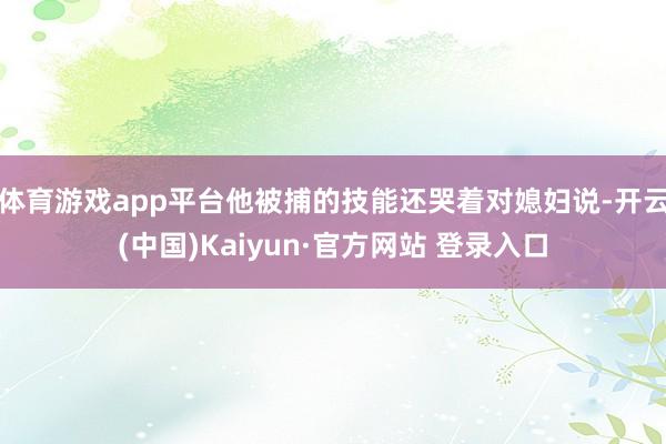 体育游戏app平台他被捕的技能还哭着对媳妇说-开云(中国)Kaiyun·官方网站 登录入口