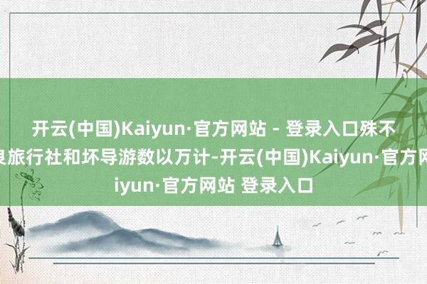 开云(中国)Kaiyun·官方网站 - 登录入口殊不知刻下的不良旅行社和坏导游数以万计-开云(中国)Kaiyun·官方网站 登录入口