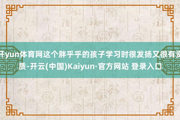 开yun体育网这个胖乎乎的孩子学习时很发扬又很有资质-开云(中国)Kaiyun·官方网站 登录入口
