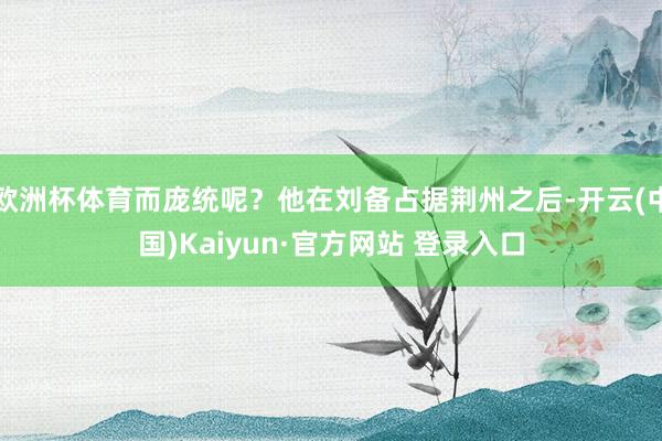 欧洲杯体育而庞统呢？他在刘备占据荆州之后-开云(中国)Kaiyun·官方网站 登录入口