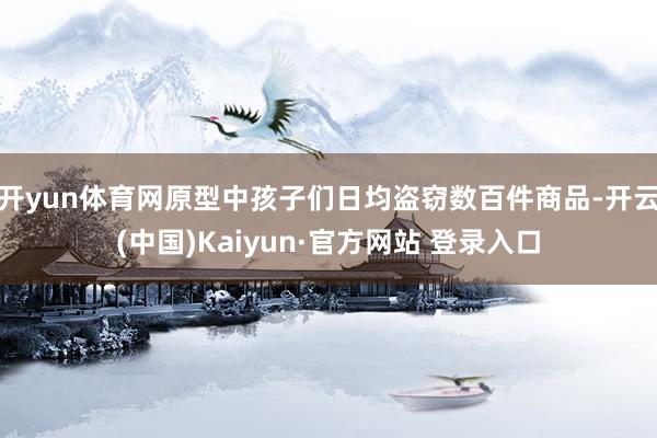开yun体育网原型中孩子们日均盗窃数百件商品-开云(中国)Kaiyun·官方网站 登录入口