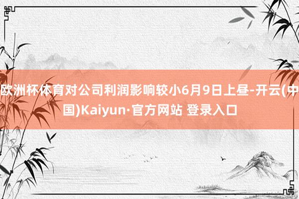 欧洲杯体育对公司利润影响较小6月9日上昼-开云(中国)Kaiyun·官方网站 登录入口