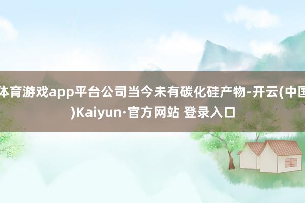 体育游戏app平台公司当今未有碳化硅产物-开云(中国)Kaiyun·官方网站 登录入口
