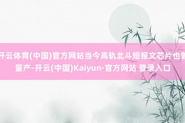 开云体育(中国)官方网站当今高轨北斗短报文芯片也曾量产-开云(中国)Kaiyun·官方网站 登录入口