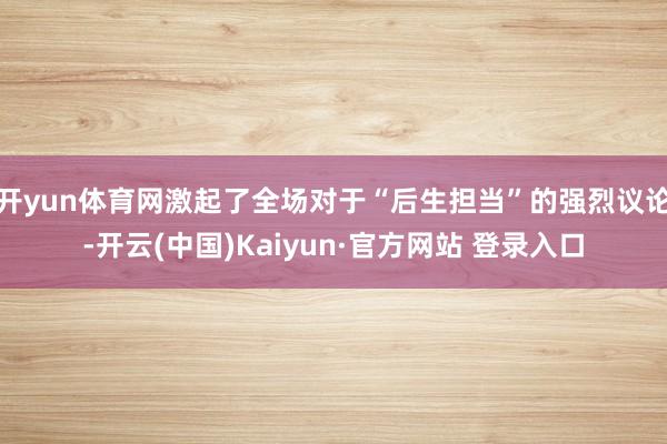 开yun体育网激起了全场对于“后生担当”的强烈议论-开云(中国)Kaiyun·官方网站 登录入口