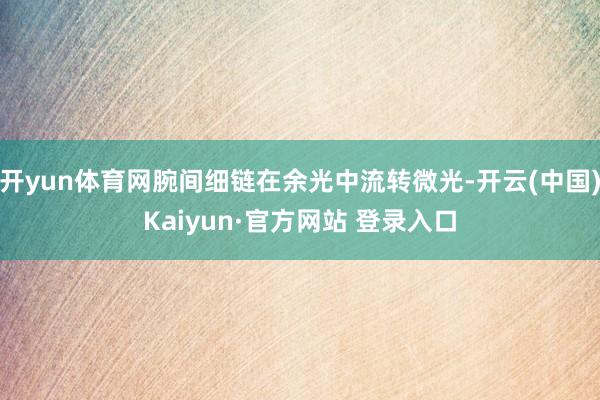 开yun体育网腕间细链在余光中流转微光-开云(中国)Kaiyun·官方网站 登录入口