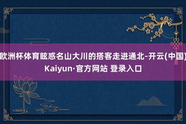 欧洲杯体育眩惑名山大川的搭客走进通北-开云(中国)Kaiyun·官方网站 登录入口